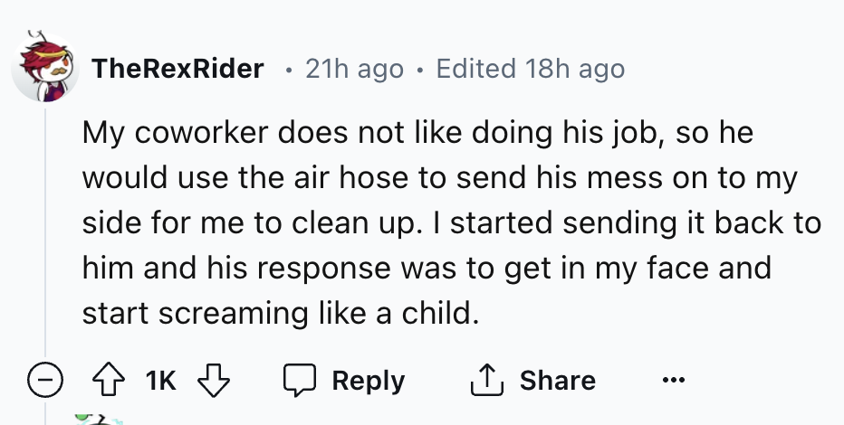 number - TheRexRider 21h ago Edited 18h ago . My coworker does not doing his job, so he would use the air hose to send his mess on to my side for me to clean up. I started sending it back to him and his response was to get in my face and start screaming a